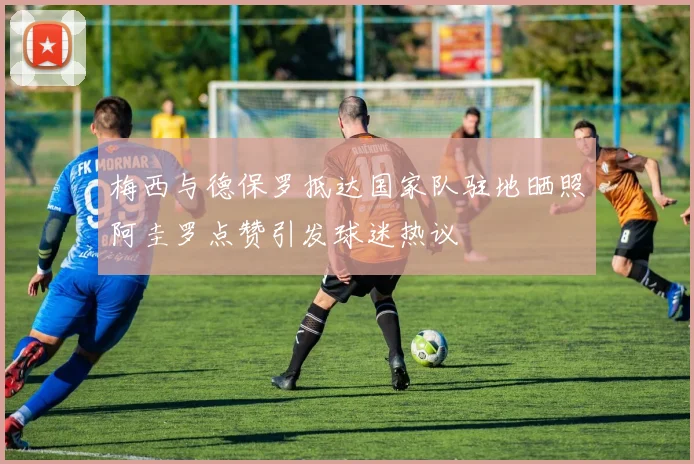 梅西与德保罗抵达国家队驻地晒照阿圭罗点赞引发球迷热议