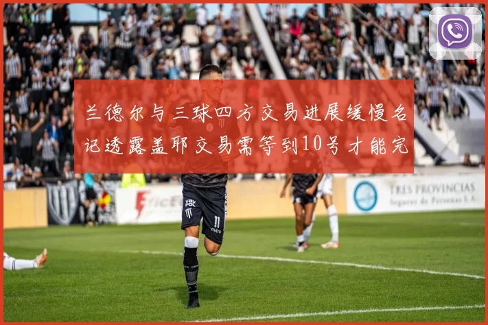 兰德尔与三球四方交易进展缓慢名记透露盖耶交易需等到10号才能完成