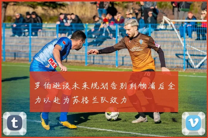 罗伯逊谈未来规划告别利物浦后全力以赴为苏格兰队效力