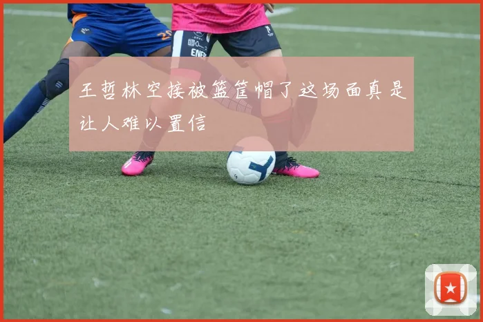王哲林空接被篮筐帽了这场面真是让人难以置信