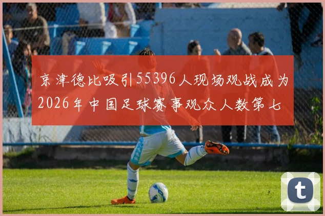 京津德比吸引55396人现场观战成为2026年中国足球赛事观众人数第七位