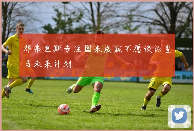 邓弗里斯专注国米成就不愿谈论皇马未来计划