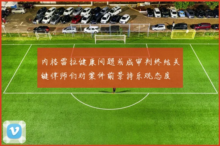内格雷拉健康问题或成审判终结关键律师们对案件前景持乐观态度