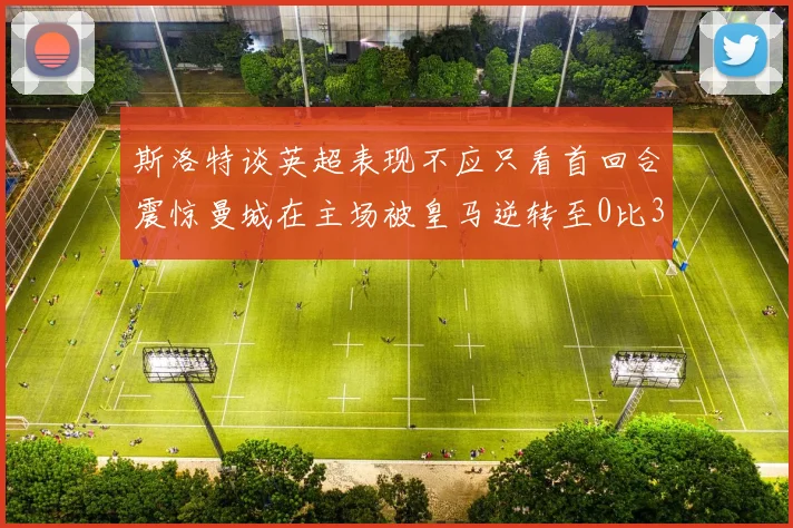 斯洛特谈英超表现不应只看首回合震惊曼城在主场被皇马逆转至0比3