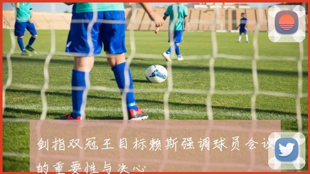 剑指双冠王目标赖斯强调球员会议的重要性与决心