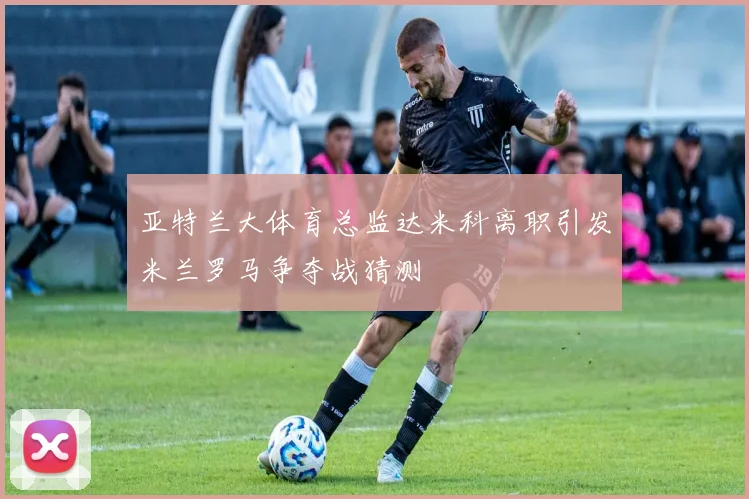 亚特兰大体育总监达米科离职引发米兰罗马争夺战猜测
