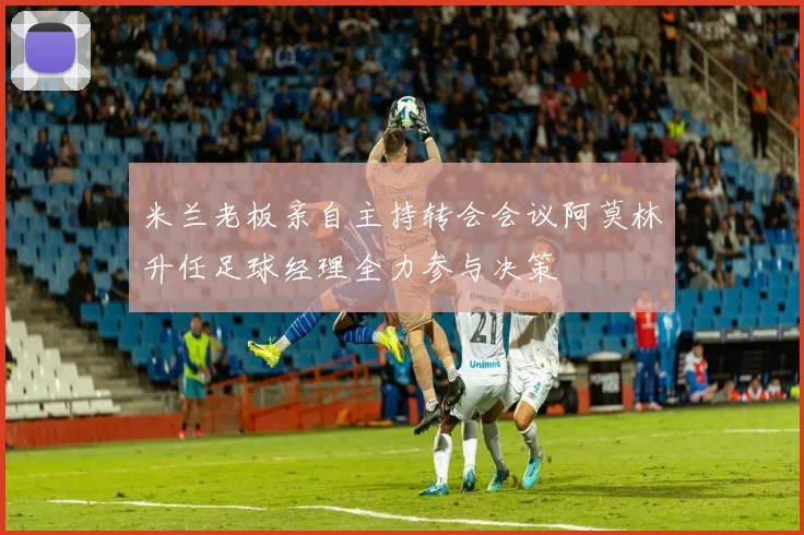米兰老板亲自主持转会会议阿莫林升任足球经理全力参与决策
