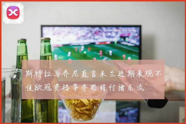 斯特拉马乔尼直言米兰近期表现不佳欧冠资格争夺恐将付诸东流