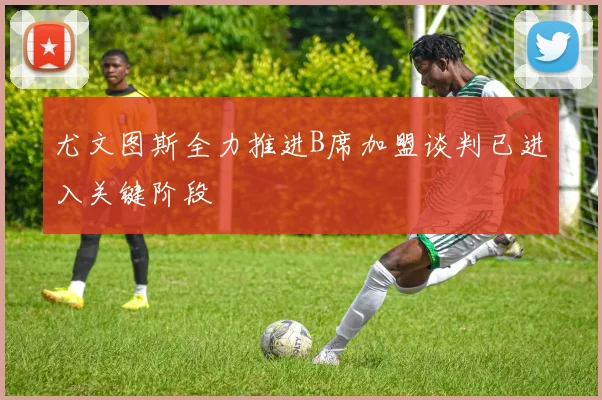 尤文图斯全力推进B席加盟谈判已进入关键阶段