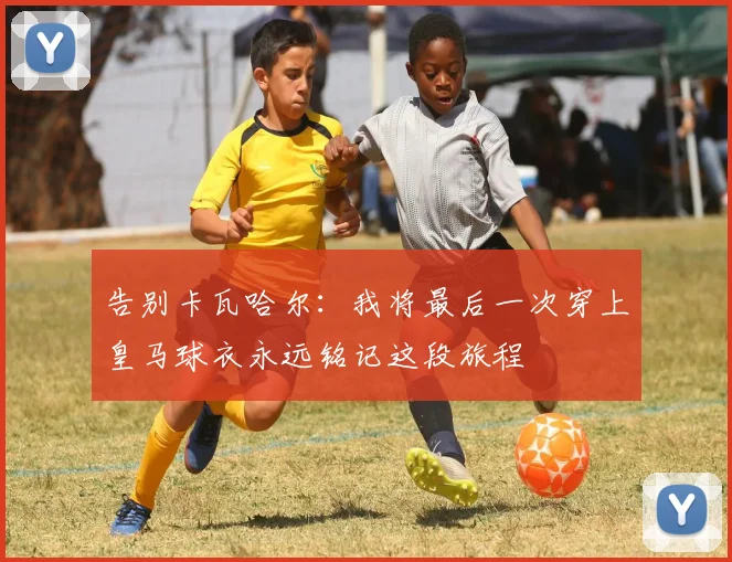 告别卡瓦哈尔：我将最后一次穿上皇马球衣永远铭记这段旅程