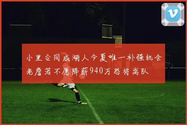小里合同成湖人今夏唯一补强机会老詹若不愿降薪940万恐将离队